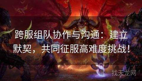跨服组队协作与沟通：建立默契，共同征服高难度挑战！