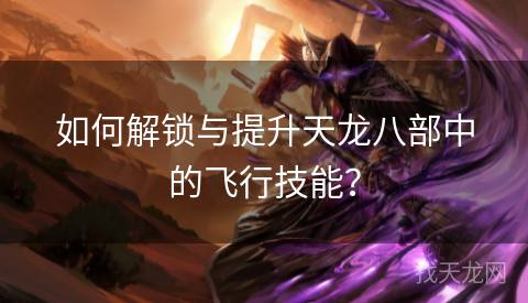 如何解锁与提升天龙八部中的飞行技能？