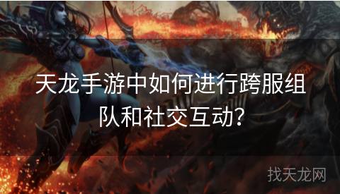天龙手游中如何进行跨服组队和社交互动？